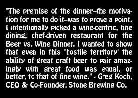 "The premise of the dinner–the motivation for me to do it–was to prove a point. I intentionally picked a wine-centric, fine dining, chef-driven restaurant for the Beer vs. Wine Dinner. I wanted to show that even in this ‘hostile territory' the ability of great craft beer to pair amazingly with great food was equal, or better, to that of fine wine." - Greg Koch, CEO & Co-Founder, Stone Brewing Co.
